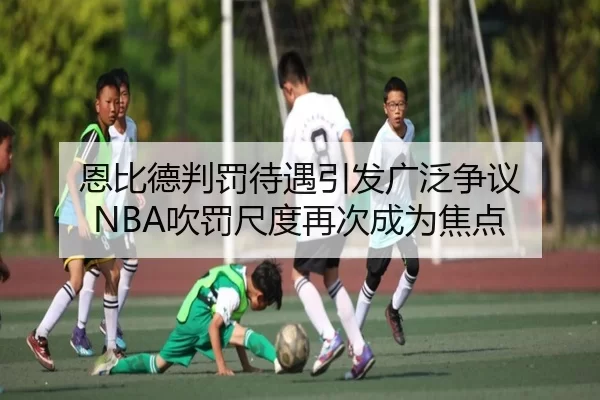 恩比德判罚待遇引发广泛争议 NBA吹罚尺度再次成为焦点