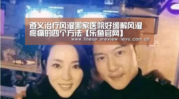 遵义治疗风湿哪家医院好缓解风湿疼痛的四个方法【乐鱼官网】(图2) 乐鱼体育在线登录